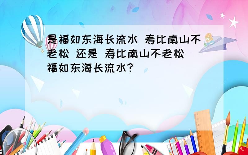 是福如东海长流水 寿比南山不老松 还是 寿比南山不老松 福如东海长流水?