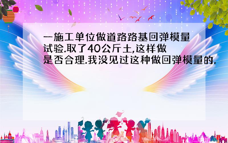 一施工单位做道路路基回弹模量试验.取了40公斤土,这样做是否合理.我没见过这种做回弹模量的.