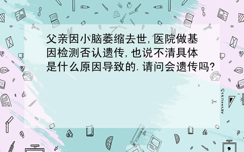 父亲因小脑萎缩去世,医院做基因检测否认遗传,也说不清具体是什么原因导致的.请问会遗传吗?