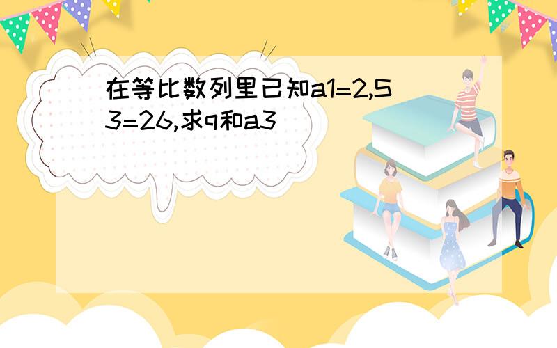 在等比数列里已知a1=2,S3=26,求q和a3