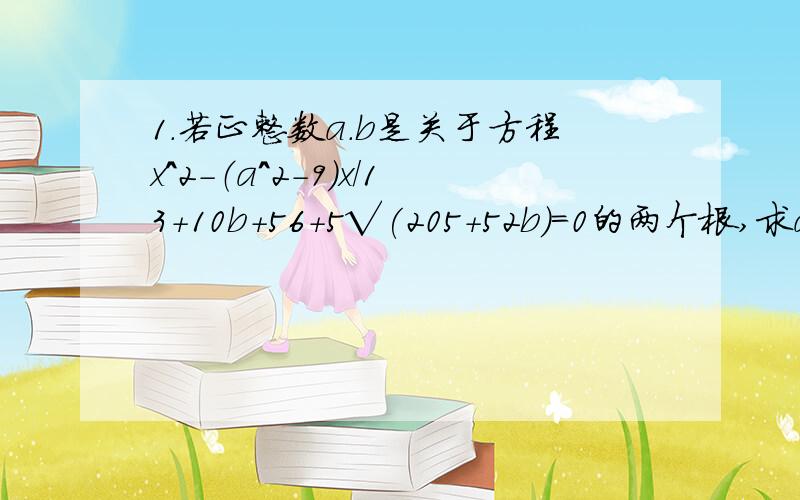 1.若正整数a.b是关于方程x^2-（a^2-9)x／13+10b+56+5√(205+52b)=0的两个根,求a.b的