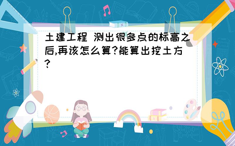 土建工程 测出很多点的标高之后,再该怎么算?能算出挖土方?