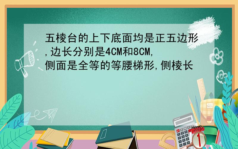 五棱台的上下底面均是正五边形,边长分别是4CM和8CM,侧面是全等的等腰梯形,侧棱长