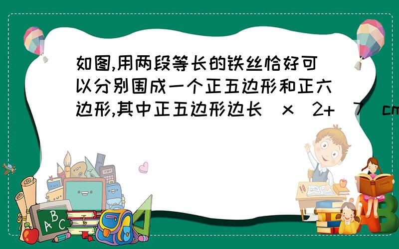 如图,用两段等长的铁丝恰好可以分别围成一个正五边形和正六边形,其中正五边形边长（x^2+|7）cm,正六边形边长（x^2