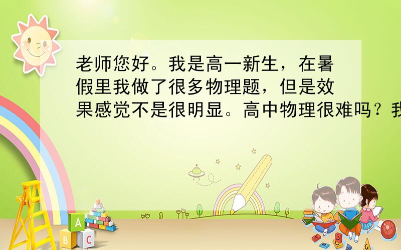 老师您好。我是高一新生，在暑假里我做了很多物理题，但是效果感觉不是很明显。高中物理很难吗？我应该怎么办？