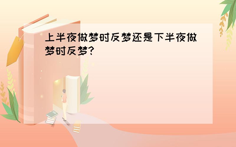 上半夜做梦时反梦还是下半夜做梦时反梦?