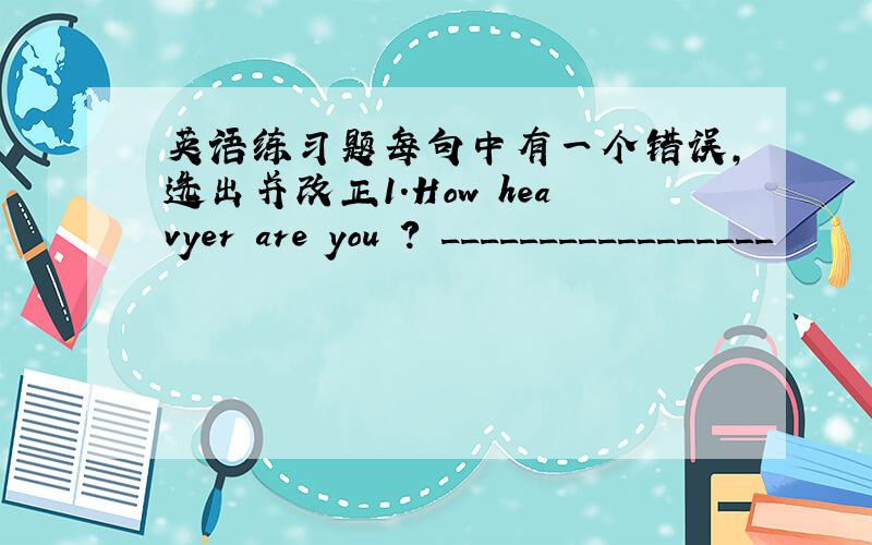 英语练习题每句中有一个错误,选出并改正1.How heavyer are you ? _________________