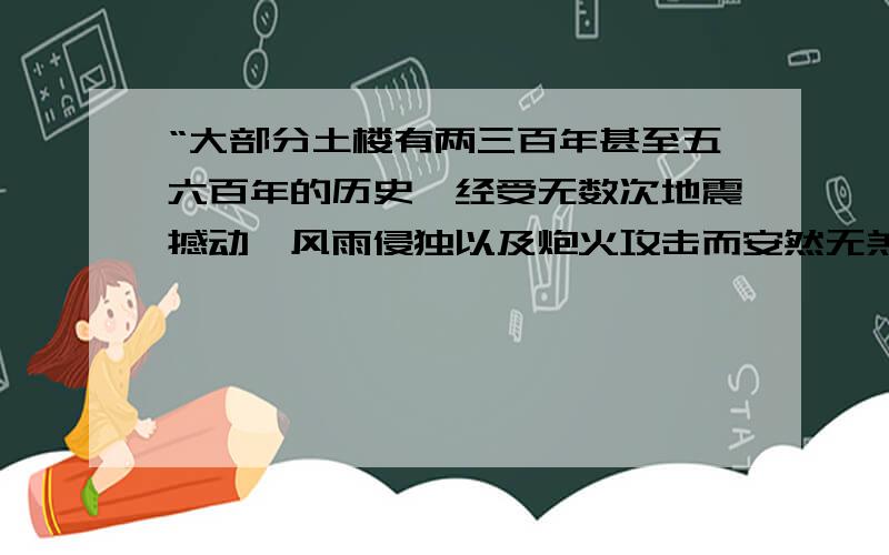 “大部分土楼有两三百年甚至五六百年的历史,经受无数次地震撼动、风雨侵独以及炮火攻击而安然无羔.”