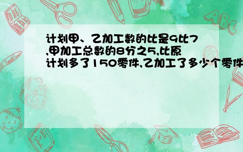 计划甲、乙加工数的比是9比7,甲加工总数的8分之5,比原计划多了150零件,乙加工了多少个零件?