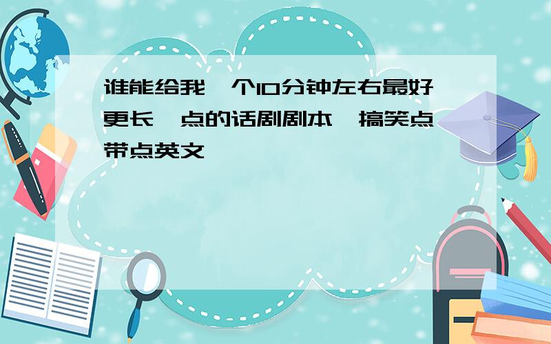 谁能给我一个10分钟左右最好更长一点的话剧剧本,搞笑点,带点英文