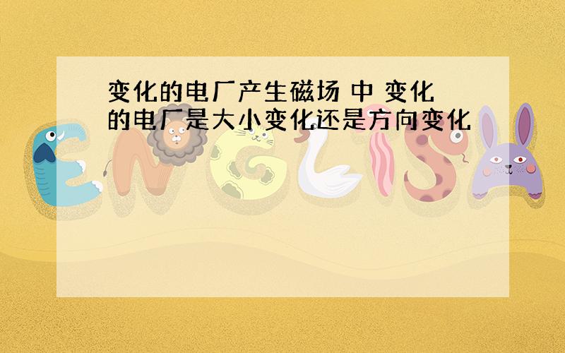 变化的电厂产生磁场 中 变化的电厂是大小变化还是方向变化