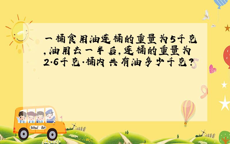 一桶食用油连桶的重量为5千克,油用去一半后,连桶的重量为2.6千克.桶内共有油多少千克?