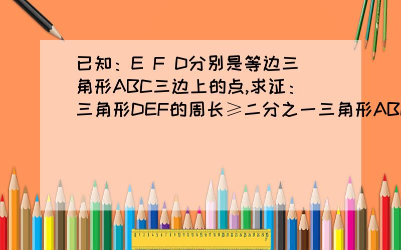 已知：E F D分别是等边三角形ABC三边上的点,求证：三角形DEF的周长≥二分之一三角形ABC的周长