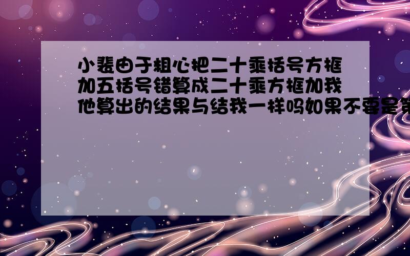 小裴由于粗心把二十乘括号方框加五括号错算成二十乘方框加我他算出的结果与结我一样吗如果不要是第二个