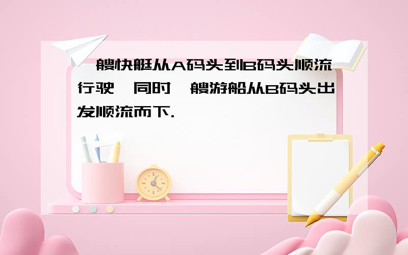 一艘快艇从A码头到B码头顺流行驶,同时一艘游船从B码头出发顺流而下.