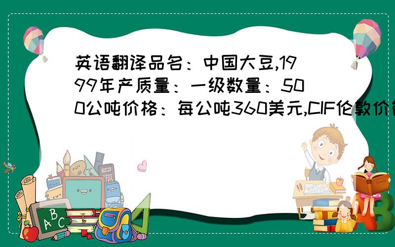 英语翻译品名：中国大豆,1999年产质量：一级数量：500公吨价格：每公吨360美元,CIF伦敦价包装：新麻袋装,每袋净