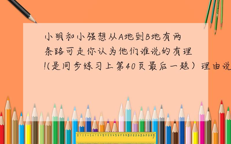 小明和小强想从A地到B地有两条路可走你认为他们谁说的有理!(是同步练习上第40页最后一题）理由说出来