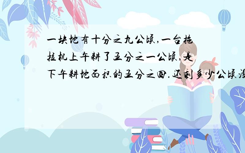 一块地有十分之九公顷,一台拖拉机上午耕了五分之一公顷,是下午耕地面积的五分之四.还剩多少公顷没有耕