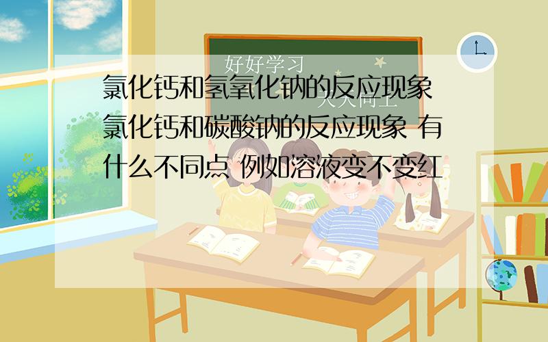 氯化钙和氢氧化钠的反应现象 氯化钙和碳酸钠的反应现象 有什么不同点 例如溶液变不变红