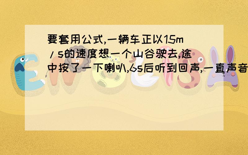 要套用公式,一辆车正以15m/s的速度想一个山谷驶去,途中按了一下喇叭,6s后听到回声,一直声音传播的速度是340m/s