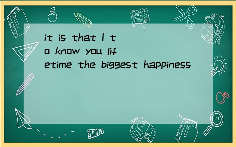 it is that I to know you lifetime the biggest happiness