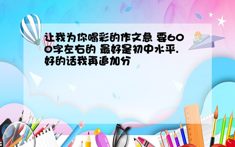 让我为你喝彩的作文急 要600字左右的 最好是初中水平.好的话我再追加分