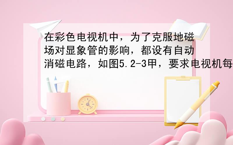 在彩色电视机中，为了克服地磁场对显象管的影响，都设有自动消磁电路，如图5.2-3甲，要求电视机每次开机(S接通)瞬间，消