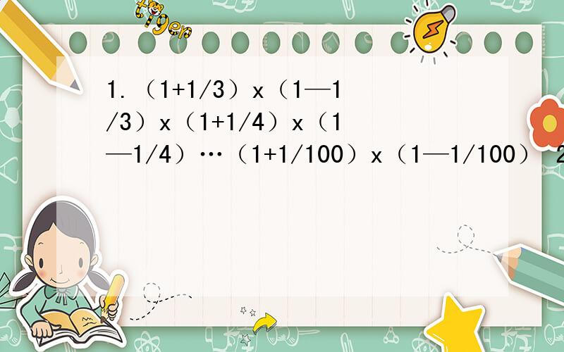 1.（1+1/3）x（1—1/3）x（1+1/4）x（1—1/4）…（1+1/100）x（1—1/100） 2.1999