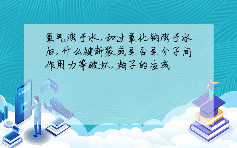 氧气溶于水,和过氧化钠溶于水后,什么键断裂或是否是分子间作用力等破坏,粒子的生成