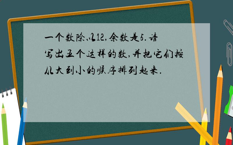 一个数除以12,余数是5.请写出五个这样的数,并把它们按从大到小的顺序排列起来.