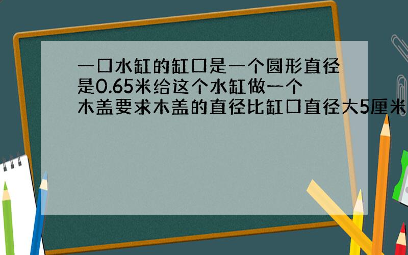 一口水缸的缸口是一个圆形直径是0.65米给这个水缸做一个木盖要求木盖的直径比缸口直径大5厘米面积是多少