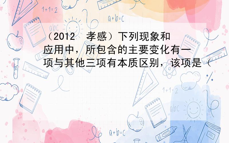 （2012•孝感）下列现象和应用中，所包含的主要变化有一项与其他三项有本质区别，该项是（　　）