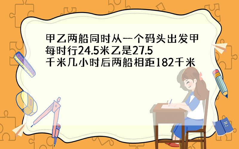 甲乙两船同时从一个码头出发甲每时行24.5米乙是27.5千米几小时后两船相距182千米