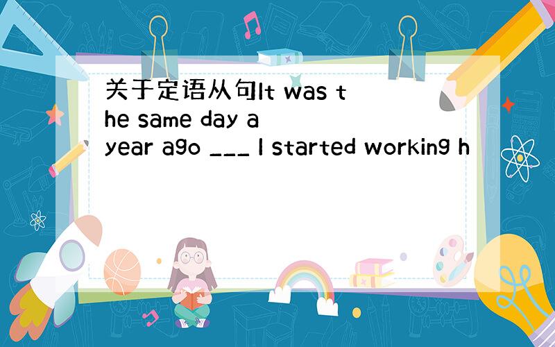 关于定语从句It was the same day a year ago ___ I started working h