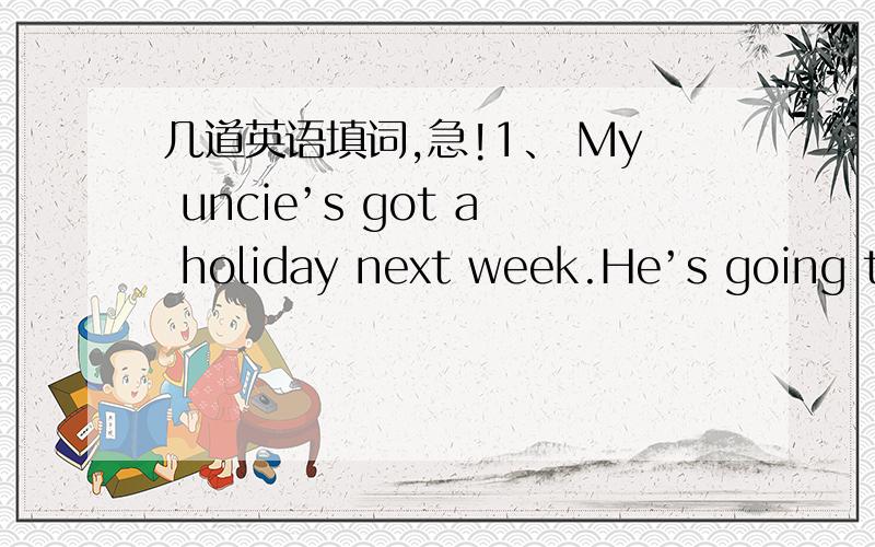 几道英语填词,急!1、 My uncie’s got a holiday next week.He’s going to