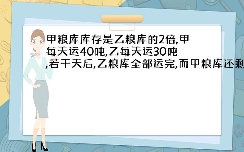 甲粮库库存是乙粮库的2倍,甲每天运40吨,乙每天运30吨,若干天后,乙粮库全部运完,而甲粮库还剩80吨,问