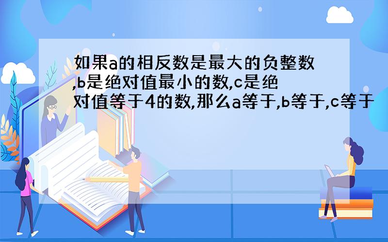 如果a的相反数是最大的负整数,b是绝对值最小的数,c是绝对值等于4的数,那么a等于,b等于,c等于