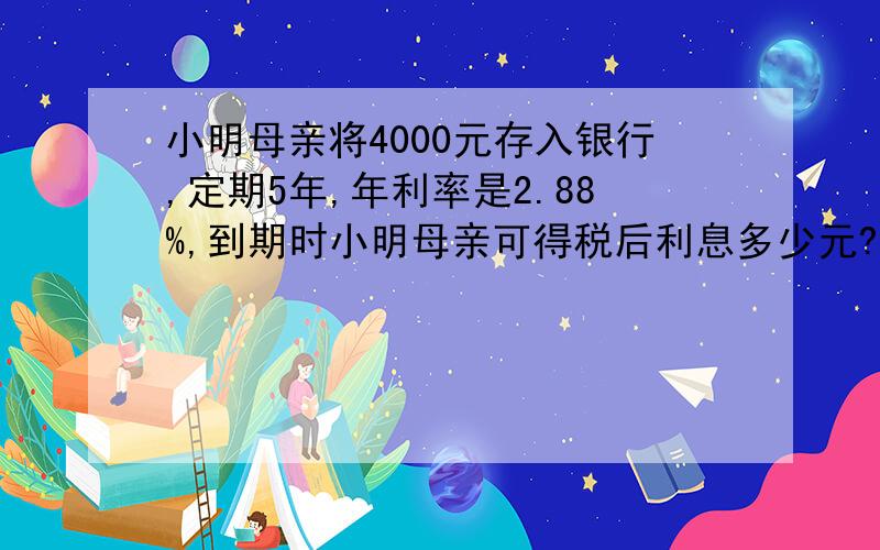 小明母亲将4000元存入银行,定期5年,年利率是2.88%,到期时小明母亲可得税后利息多少元?