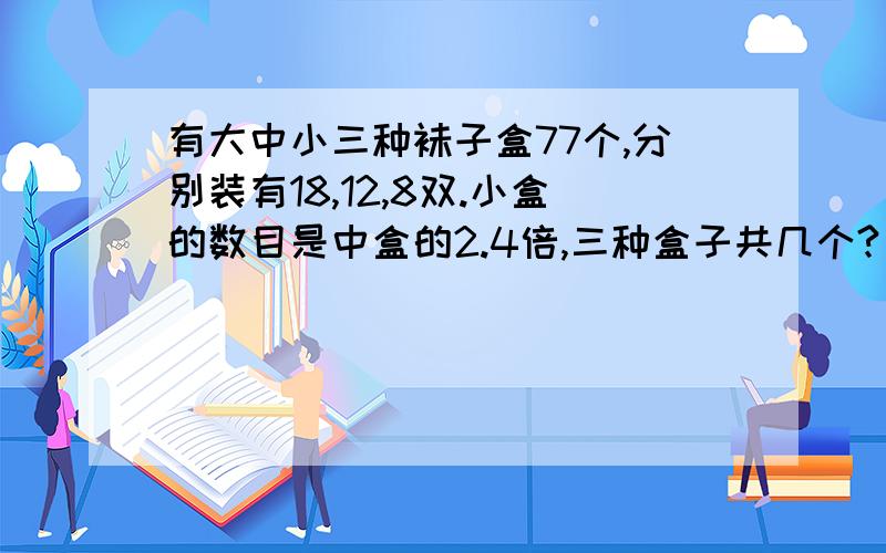 有大中小三种袜子盒77个,分别装有18,12,8双.小盒的数目是中盒的2.4倍,三种盒子共几个?