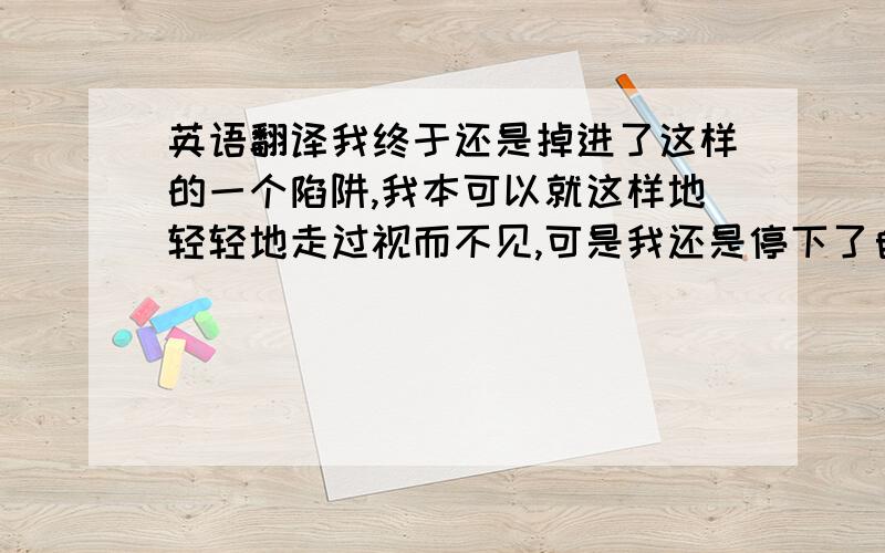 英语翻译我终于还是掉进了这样的一个陷阱,我本可以就这样地轻轻地走过视而不见,可是我还是停下了自己的脚步,甚至还留下了点什