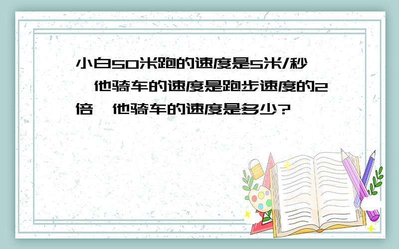 小白50米跑的速度是5米/秒,他骑车的速度是跑步速度的2倍,他骑车的速度是多少?