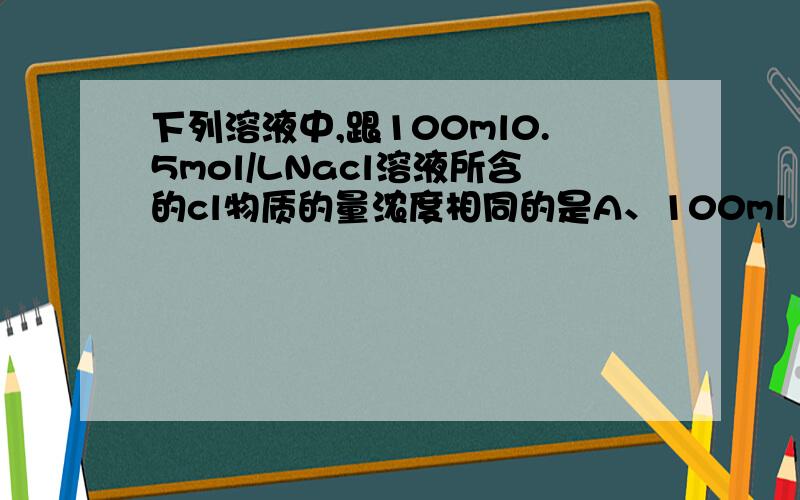 下列溶液中,跟100ml0.5mol/LNacl溶液所含的cl物质的量浓度相同的是A、100ml 0.5mol/l Mg