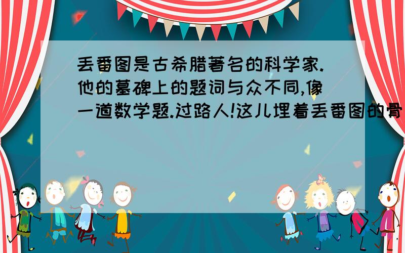 丢番图是古希腊著名的科学家.他的墓碑上的题词与众不同,像一道数学题.过路人!这儿埋着丢番图的骨灰.下面的数目可以告诉你,