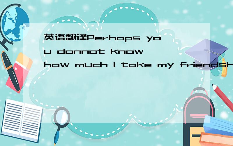 英语翻译Perhaps you donnot know how much l take my friendship se