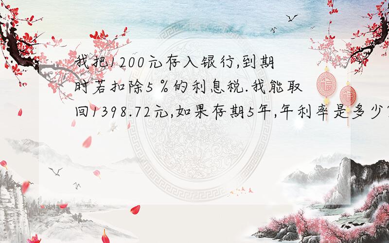 我把1200元存入银行,到期时若扣除5％的利息税.我能取回1398.72元,如果存期5年,年利率是多少?