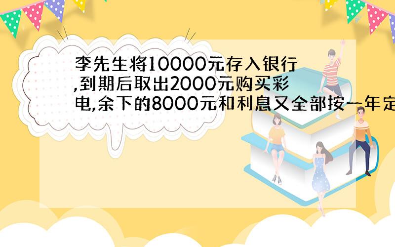 李先生将10000元存入银行,到期后取出2000元购买彩电,余下的8000元和利息又全部按一年定期存入银行,若存款