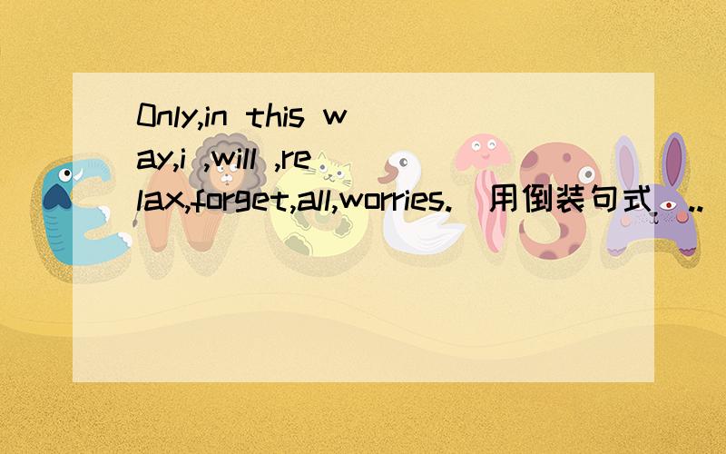 0nly,in this way,i ,will ,relax,forget,all,worries.(用倒装句式）..