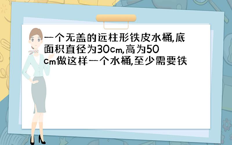 一个无盖的远柱形铁皮水桶,底面积直径为30cm,高为50cm做这样一个水桶,至少需要铁