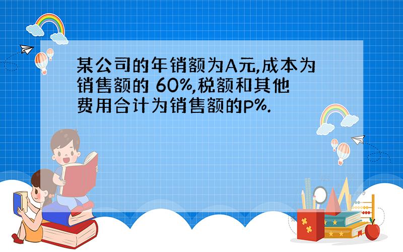 某公司的年销额为A元,成本为销售额的 60%,税额和其他费用合计为销售额的P%.