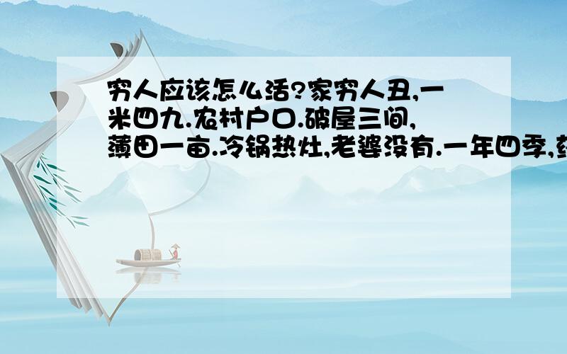 穷人应该怎么活?家穷人丑,一米四九.农村户口.破屋三间,薄田一亩.冷锅热灶,老婆没有.一年四季,药不离口,今日上网,广征